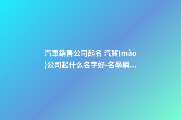 汽車銷售公司起名 汽貿(mào)公司起什么名字好-名學網(wǎng)